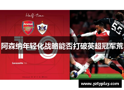 阿森纳年轻化战略能否打破英超冠军荒