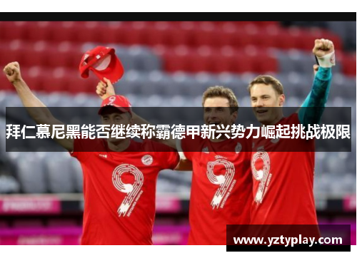拜仁慕尼黑能否继续称霸德甲新兴势力崛起挑战极限
