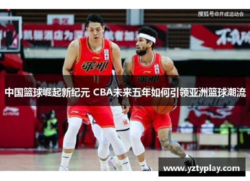 中国篮球崛起新纪元 CBA未来五年如何引领亚洲篮球潮流