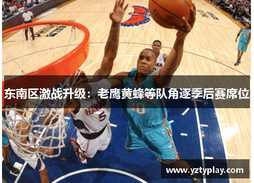 东南区激战升级：老鹰黄蜂等队角逐季后赛席位