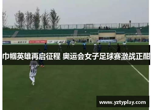 巾帼英雄再启征程 奥运会女子足球赛激战正酣
