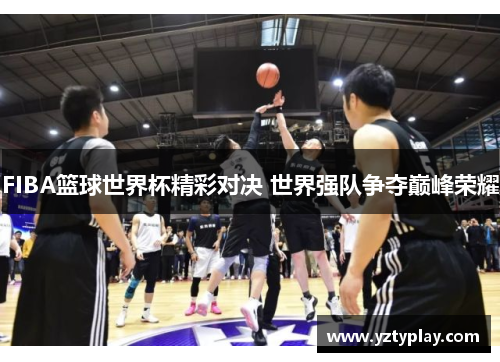 FIBA篮球世界杯精彩对决 世界强队争夺巅峰荣耀