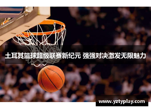 土耳其篮球超级联赛新纪元 强强对决激发无限魅力