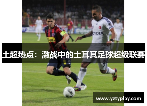 土超热点：激战中的土耳其足球超级联赛