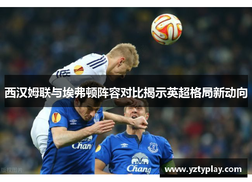 西汉姆联与埃弗顿阵容对比揭示英超格局新动向