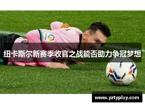纽卡斯尔新赛季收官之战能否助力争冠梦想