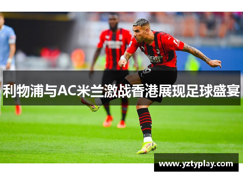 利物浦与AC米兰激战香港展现足球盛宴